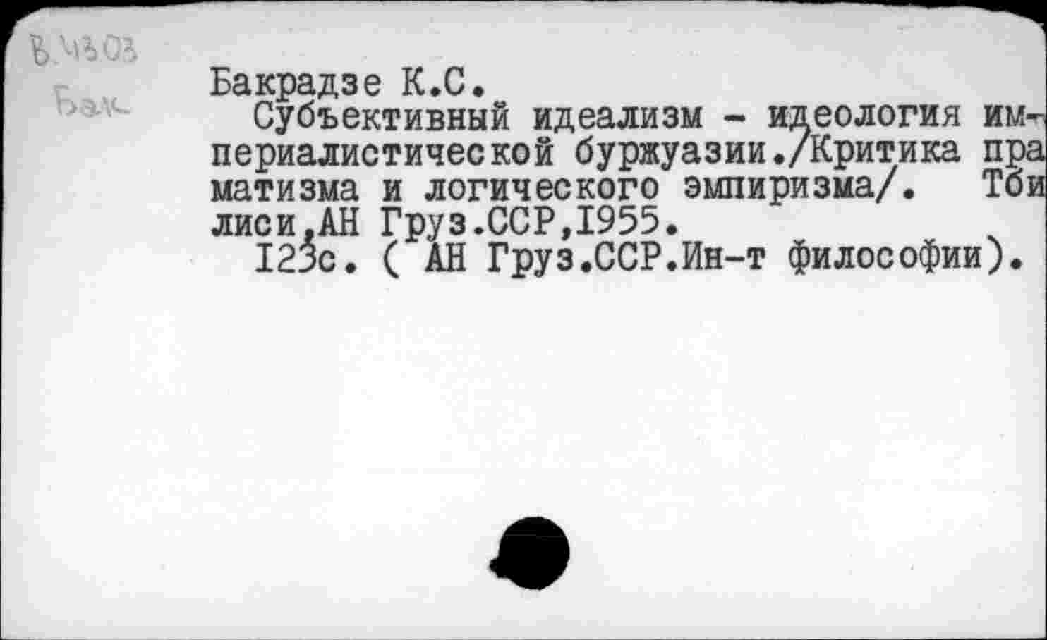 ﻿Ьэл<-
Бакрадзе К.С.
Субъективный идеализм - идеология и периалистической буржуазии./Критика п матизма и логического эмпиризма/. Г лиси.АН Груз.ССР,1955.
123с. ( АН Груз.ССР.Ин-т философии)